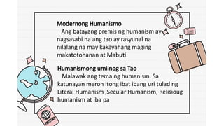 Modernong Humanismo
Ang batayang premis ng humanism ay
nagsasabi na ang tao ay rasyunal na
nilalang na may kakayahang maging
makatotohanan at Mabuti.
Humanismong umiinog sa Tao
Malawak ang tema ng humanism. Sa
katunayan meron itong ibat ibang uri tulad ng
Literal Humanism ,Secular Humanism, Relisioug
humanism at iba pa
 