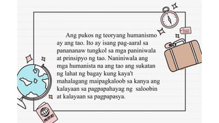 Ang pukos ng teoryang humanismo
ay ang tao. Ito ay isang pag-aaral sa
panananaw tungkol sa mga paniniwala
at prinsipyo ng tao. Naniniwala ang
mga humanista na ang tao ang sukatan
ng lahat ng bagay kung kaya't
mahalagang maipagkaloob sa kanya ang
kalayaan sa pagpapahayag ng saloobin
at kalayaan sa pagpapasya.
 