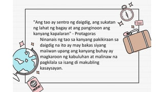 "Ang tao ay sentro ng daigdig, ang sukatan
ng lahat ng bagay at ang panginoon ang
kanyang kapalaran" - Protagoras
Ninanais ng tao sa kanyang pakikiraan sa
daigdig na ito ay may bakas siyang
maiiwan upang ang kanyang buhay ay
magkaroon ng kabuluhan at malinaw na
pagkilala sa isang di makubling
kasaysayan.
 
