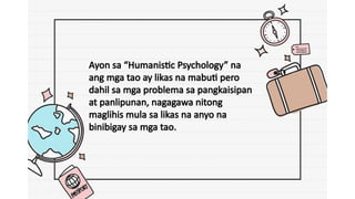 Ayon sa “Humanistic Psychology” na
ang mga tao ay likas na mabuti pero
dahil sa mga problema sa pangkaisipan
at panlipunan, nagagawa nitong
maglihis mula sa likas na anyo na
binibigay sa mga tao.
 