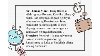 Francisco Petrarch – Isang italyanong
iskolar, makata sa panahon ng
Renaissance sa italya at kinikilala bilang
ama ng humanism
Sir Thomas More - Isang Briton at
kilala ng mga Romano Katoliko bilang
banal. Isan abogado, lingcod ng bayan
at humanistang Renaissance. Isang
manunulat na sumusuporta sa mga
ideyang humanist ana tumutugon sa
edukasyon ng mga kababaihan. .
 