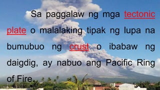 Sa paggalaw ng mga tectonic
plate o malalaking tipak ng lupa na
bumubuo ng crust o ibabaw ng
daigdig, ay nabuo ang Pacific Ring
of Fire.