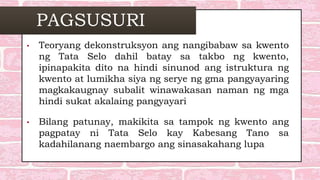 PAGSUSURI
• Teoryang dekonstruksyon ang nangibabaw sa kwento
ng Tata Selo dahil batay sa takbo ng kwento,
ipinapakita dito na hindi sinunod ang istruktura ng
kwento at lumikha siya ng serye ng gma pangyayaring
magkakaugnay subalit winawakasan naman ng mga
hindi sukat akalaing pangyayari
• Bilang patunay, makikita sa tampok ng kwento ang
pagpatay ni Tata Selo kay Kabesang Tano sa
kadahilanang naembargo ang sinasakahang lupa
 