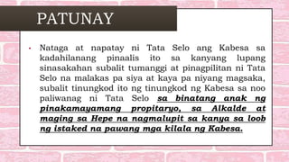 PATUNAY
• Nataga at napatay ni Tata Selo ang Kabesa sa
kadahilanang pinaalis ito sa kanyang lupang
sinasakahan subalit tumanggi at pinagpilitan ni Tata
Selo na malakas pa siya at kaya pa niyang magsaka,
subalit tinungkod ito ng tinungkod ng Kabesa sa noo
paliwanag ni Tata Selo sa binatang anak ng
pinakamayamang propitaryo, sa Alkalde at
maging sa Hepe na nagmalupit sa kanya sa loob
ng istaked na pawang mga kilala ng Kabesa.
 