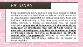 PATUNAY
• Nang makalawang araw, dumalaw ang anak niyang si Saling
na dati’y nakatira at nanilbihan sa Kabesa, subalit umuwi ito
sa kadahilanang nagkasakit ito makalawang araw bago ang
insidente. Nakakahabag si Tata Selo nang maisipan nalang
nitong pauwiin si Saling sa kadahilang wala na silang
magagawa, pinatawag si Saling nang Alkalde sa kaniyang
tanggapan at pinuntahan niya iyon at hindi nakinig sa
ama nito, dumating muli ang bata na dumalaw sa kanya
at inutusan upang pumunta sa tanggapan ng alkalde
subalit hindi ito papasukin pahayag ng bata, Hindi ito
inalintana ni Tata Selo at sinabi nalang nito na “inagaw sa
kanya ang lahat”.
 