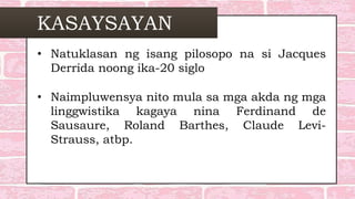 KASAYSAYAN
• Natuklasan ng isang pilosopo na si Jacques
Derrida noong ika-20 siglo
• Naimpluwensya nito mula sa mga akda ng mga
linggwistika kagaya nina Ferdinand de
Sausaure, Roland Barthes, Claude Levi-
Strauss, atbp.
 