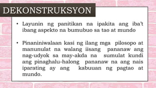 DEKONSTRUKSYON
• Layunin ng panitikan na ipakita ang iba’t
ibang aspekto na bumubuo sa tao at mundo
• Pinaniniwalaan kasi ng ilang mga pilosopo at
manunulat na walang iisang pananaw ang
nag-udyok sa may-akda na sumulat kundi
ang pinaghalu-halong pananaw na ang nais
iparating ay ang kabuuan ng pagtao at
mundo.
 