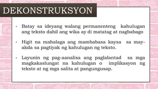DEKONSTRUKSYON
• Batay sa ideyang walang permanenteng kahulugan
ang teksto dahil ang wika ay di matatag at nagbabago
• Higit na mahalaga ang mambabasa kaysa sa may-
akda sa pagtiyak ng kahulugan ng teksto.
• Layunin ng pag-aanalisa ang paglalantad sa mga
magkakaslungat na kahulugan o implikasyon ng
teksto at ng mga salita at pangungusap.
 