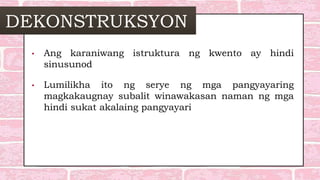 DEKONSTRUKSYON
• Ang karaniwang istruktura ng kwento ay hindi
sinusunod
• Lumilikha ito ng serye ng mga pangyayaring
magkakaugnay subalit winawakasan naman ng mga
hindi sukat akalaing pangyayari
 
