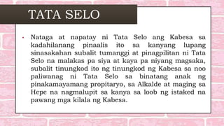 TATA SELO
• Nataga at napatay ni Tata Selo ang Kabesa sa
kadahilanang pinaalis ito sa kanyang lupang
sinasakahan subalit tumanggi at pinagpilitan ni Tata
Selo na malakas pa siya at kaya pa niyang magsaka,
subalit tinungkod ito ng tinungkod ng Kabesa sa noo
paliwanag ni Tata Selo sa binatang anak ng
pinakamayamang propitaryo, sa Alkalde at maging sa
Hepe na nagmalupit sa kanya sa loob ng istaked na
pawang mga kilala ng Kabesa.
 