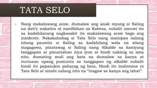TATA SELO
• Nang makalawang araw, dumalaw ang anak niyang si Saling
na dati’y nakatira at nanilbihan sa Kabesa, subalit umuwi ito
sa kadahilanang nagkasakit ito makalawang araw bago ang
insidente. Nakakahabag si Tata Selo nang maisipan nalang
nitong pauwiin si Saling sa kadahilang wala na silang
magagawa, pinatawag si Saling nang Alkalde sa kaniyang
tanggapan at pinuntahan niya iyon at hindi nakinig sa ama
nito, dumating muli ang bata na dumalaw sa kanya at
inutusan upang pumunta sa tanggapan ng alkalde subalit
hindi ito papasukin pahayag ng bata, Hindi ito inalintana ni
Tata Selo at sinabi nalang nito na “inagaw sa kanya ang lahat”.
 