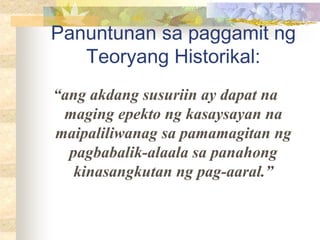 Panuntunan sa paggamit ng
Teoryang Historikal:
“ang akdang susuriin ay dapat na
maging epekto ng kasaysayan na
maipaliliwanag sa pamamagitan ng
pagbabalik-alaala sa panahong
kinasangkutan ng pag-aaral.”
 