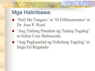 Mga Halimbawa:
 ‘Noli Me Tangere’ at ‘El Filibusterismo’ ni
Dr. Jose P. Rizal
 ‘Ang Tatlong Panahon ng Tulang Tagalog’
ni Julian Cruz Balmaceda
 ‘Ang Pagkaunlad ng Nobelang Tagalog’ ni
Inigo Ed Regalado
 