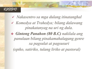 KLASISMO
 Nakasentro sa mga dulang itinatanghal
 Komedya at Trahedya; bilang dalawang
pinakatanyag na uri ng dula.
 Gintong Panahon (80 B.C) nakilala ang
panulaan bilang pinakamahalagang genre
sa pagsulat at pagsusuri
(epiko, satiriko, tulang liriko at pastoral)
 