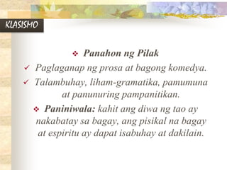 KLASISMO
 Panahon ng Pilak
 Paglaganap ng prosa at bagong komedya.
 Talambuhay, liham-gramatika, pamumuna
at panunuring pampanitikan.
 Paniniwala: kahit ang diwa ng tao ay
nakabatay sa bagay, ang pisikal na bagay
at espiritu ay dapat isabuhay at dakilain.
 