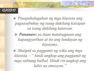 KLASISMO
 Pinapahalagahan ng mga klasista ang
pagsasabuhay ng isang dakilang kaisipan
sa isang dakilang katawan.
 Pananaw: sa itaas matatagpuan ang
kapangyarihan at ito ang lundayan ng
klasismo.
 Matipid sa paggamit ng wika ang mga
klasista – “ hindi angkop ang paggamit ng
mga salitang balbal. Hindi rin angkop ang
labis na emosyon.”
 