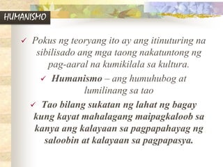 HUMANISMO
 Pokus ng teoryang ito ay ang itinuturing na
sibilisado ang mga taong nakatuntong ng
pag-aaral na kumikilala sa kultura.
 Humanismo – ang humuhubog at
lumilinang sa tao
 Tao bilang sukatan ng lahat ng bagay
kung kayat mahalagang maipagkaloob sa
kanya ang kalayaan sa pagpapahayag ng
saloobin at kalayaan sa pagpapasya.
 