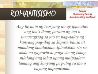 ROMANTISISMO
Ang layunin ng teoryang ito ay ipamalas
ang iba’t ibang paraan ng tao o
sumasagisag sa tao sa pag-aalay ng
kanyang pag-ibig sa kapwa, bansa at
mundong kinalakhan. Ipinakikita rin sa
akda na gagawin at gagawin ng isang
nilalang ang lahat upang maipaalam
lamang ang kanyang pag-ibig sa tao o
bayang napupusuan.
Europa
(ikalawang hati ng
ikalabinwalong dantaon)
 