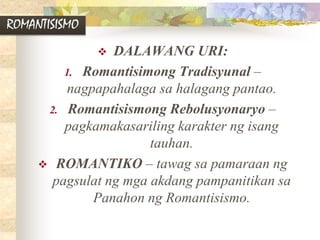 ROMANTISISMO
 DALAWANG URI:
1. Romantisimong Tradisyunal –
nagpapahalaga sa halagang pantao.
2. Romantisismong Rebolusyonaryo –
pagkamakasariling karakter ng isang
tauhan.
 ROMANTIKO – tawag sa pamaraan ng
pagsulat ng mga akdang pampanitikan sa
Panahon ng Romantisismo.
 