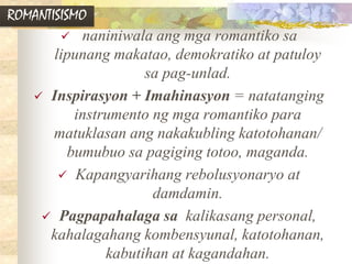 ROMANTISISMO
 naniniwala ang mga romantiko sa
lipunang makatao, demokratiko at patuloy
sa pag-unlad.
 Inspirasyon + Imahinasyon = natatanging
instrumento ng mga romantiko para
matuklasan ang nakakubling katotohanan/
bumubuo sa pagiging totoo, maganda.
 Kapangyarihang rebolusyonaryo at
damdamin.
 Pagpapahalaga sa kalikasang personal,
kahalagahang kombensyunal, katotohanan,
kabutihan at kagandahan.
 