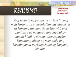 REALISMO
Ang layunin ng panitikan ay ipakita ang
mga karanasan at nasaksihan ng may-akda
sa kanyang lipunan. Samakatuwid, ang
panitikan ay hango sa totoong buhay
ngunit hindi tuwirang totoo sapagkat
isinaalang-alang ng may-akda ang
kasiningan at pagkaepektibo ng kanyang
sinulat.
Rebolusyong
Industriya:
Ika-19 na siglo
 