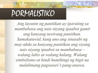 PORMALISTIKO
Ang layunin ng panitikan ay iparating sa
mambabasa ang nais niyang ipaabot gamit
ang kanyang tuwirang panitikan.
Samakatuwid, kung ano ang sinasabi ng
may-akda sa kanyang panitikan ang siyang
nais niyang ipaabot sa mambabasa –
walang labis at walang kulang. Walang
simbolismo at hindi humihingi ng higit na
malalimang pagsusuri’t pang-unawa.
 