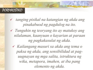 PORMALISTIKO
 tanging pisikal na katangian ng akda ang
pinakabuod ng pagdulog na ito.
 Tunguhin ng teoryang ito ay matukoy ang
nilalaman, kaanyuan o kayarian at paraan
ng pagkakasulat ng akda.
 Kailangang masuri sa akda ang tema o
paksa ng akda, ang sensibilidad at pag-
uugnayan ng mga salita, istruktura ng
wika, metapora, imahen, at iba pang
elemento ng akda.
 