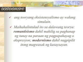 EKSISTENSYALISMO
 ang teoryang eksistensyalismo ay walang
simulain.
 Maihahalintulad ito sa dalawang teorya:
romantisismo dahil mahilig sa paghanap
ng tunay na paraan ng pagpapahayag o
ekspresyon; modernismo dahil nagpipilit
itong magwasak ng kasaysayan.
 