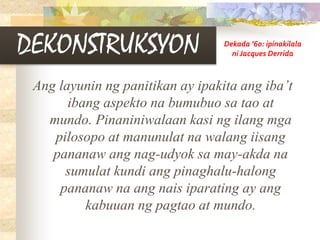 DEKONSTRUKSYON
Ang layunin ng panitikan ay ipakita ang iba’t
ibang aspekto na bumubuo sa tao at
mundo. Pinaniniwalaan kasi ng ilang mga
pilosopo at manunulat na walang iisang
pananaw ang nag-udyok sa may-akda na
sumulat kundi ang pinaghalu-halong
pananaw na ang nais iparating ay ang
kabuuan ng pagtao at mundo.
Dekada ’60: ipinakilala
ni Jacques Derrida
 