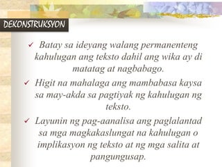 DEKONSTRUKSYON
 Batay sa ideyang walang permanenteng
kahulugan ang teksto dahil ang wika ay di
matatag at nagbabago.
 Higit na mahalaga ang mambabasa kaysa
sa may-akda sa pagtiyak ng kahulugan ng
teksto.
 Layunin ng pag-aanalisa ang paglalantad
sa mga magkakaslungat na kahulugan o
implikasyon ng teksto at ng mga salita at
pangungusap.
 