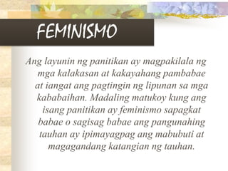 FEMINISMO
Ang layunin ng panitikan ay magpakilala ng
mga kalakasan at kakayahang pambabae
at iangat ang pagtingin ng lipunan sa mga
kababaihan. Madaling matukoy kung ang
isang panitikan ay feminismo sapagkat
babae o sagisag babae ang pangunahing
tauhan ay ipimayagpag ang mabubuti at
magagandang katangian ng tauhan.
 