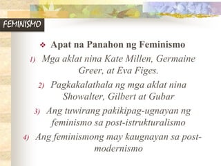 FEMINISMO
 Apat na Panahon ng Feminismo
1) Mga aklat nina Kate Millen, Germaine
Greer, at Eva Figes.
2) Pagkakalathala ng mga aklat nina
Showalter, Gilbert at Gubar
3) Ang tuwirang pakikipag-ugnayan ng
feminismo sa post-istrukturalismo
4) Ang feminismong may kaugnayan sa post-
modernismo
 
