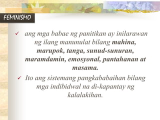 FEMINISMO
 ang mga babae ng panitikan ay inilarawan
ng ilang manunulat bilang mahina,
marupok, tanga, sunud-sunuran,
maramdamin, emosyonal, pantahanan at
masama.
 Ito ang sistemang pangkababaihan bilang
mga indibidwal na di-kapantay ng
kalalakihan.
 