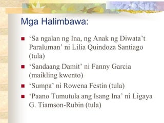 Mga Halimbawa:
 ‘Sa ngalan ng Ina, ng Anak ng Diwata’t
Paraluman’ ni Lilia Quindoza Santiago
(tula)
 ‘Sandaang Damit’ ni Fanny Garcia
(maikling kwento)
 ‘Sumpa’ ni Rowena Festin (tula)
 ‘Paano Tumutula ang Isang Ina’ ni Ligaya
G. Tiamson-Rubin (tula)
 