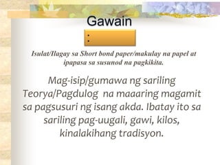 Gawain
:
Mag-isip/gumawa ng sariling
Teorya/Pagdulog na maaaring magamit
sa pagsusuri ng isang akda. Ibatay ito sa
sariling pag-uugali, gawi, kilos,
kinalakihang tradisyon.
Isulat/Ilagay sa Short bond paper/makulay na papel at
ipapasa sa susunod na pagkikita.
 