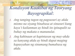 Kondisyon Kaakibat ng Teoryang
Bayograpikal:
1. Ang tanging tugon ng pagsusuri ay akda
mismo na siyang binabasa at sinusuri kung
kaya’t kailanman ay hindi ito ipinapalit sa
buhay ng makata o manunulat.
2. Ang kahinaan at kapintasan ng may-akda
sa kanyang akda ay hindi dapat maging
kapasyahan ng sinumang bumabasa ng
akda.
 