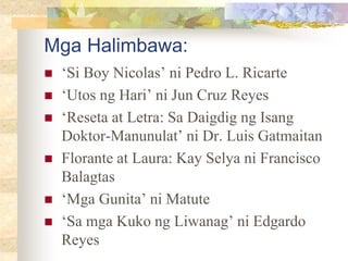 Mga Halimbawa:
 ‘Si Boy Nicolas’ ni Pedro L. Ricarte
 ‘Utos ng Hari’ ni Jun Cruz Reyes
 ‘Reseta at Letra: Sa Daigdig ng Isang
Doktor-Manunulat’ ni Dr. Luis Gatmaitan
 Florante at Laura: Kay Selya ni Francisco
Balagtas
 ‘Mga Gunita’ ni Matute
 ‘Sa mga Kuko ng Liwanag’ ni Edgardo
Reyes
 