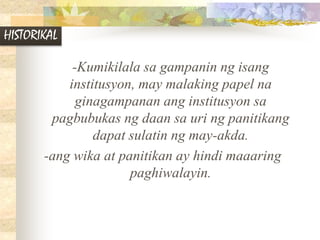 HISTORIKAL
-Kumikilala sa gampanin ng isang
institusyon, may malaking papel na
ginagampanan ang institusyon sa
pagbubukas ng daan sa uri ng panitikang
dapat sulatin ng may-akda.
-ang wika at panitikan ay hindi maaaring
paghiwalayin.
 