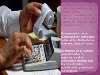 Un individuo cuya principal
obligación consiste en el
cuidado de sus
negocios, trae al mundo
como alma, una misión que
cumplir, tan espiritual como
la del sacerdote


En la evolución de la
humanidad son empleadas
todas las facultades de los
hombres, buenos y malos.

El mensaje de la Teosofía
para el hombre de
negocios, es el de
identificarse siempre con
las mas elevadas
posibilidades y motivos en
sus negocios.
 