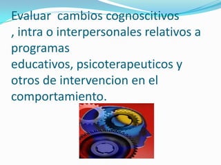 Evaluar cambios cognoscitivos
, intra o interpersonales relativos a
programas
educativos, psicoterapeuticos y
otros de intervencion en el
comportamiento.
 