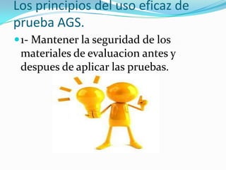 Los principios del uso eficaz de
prueba AGS.
 1- Mantener la seguridad de los
 materiales de evaluacion antes y
 despues de aplicar las pruebas.
 