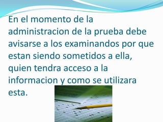 En el momento de la
administracion de la prueba debe
avisarse a los examinandos por que
estan siendo sometidos a ella,
quien tendra acceso a la
informacion y como se utilizara
esta.
 