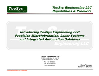 TeoSys Engineering LLC
                                                        Capabilities & Products




                Introducing TeoSys Engineering LLC
                          g      y    g        g
             Precision Microfabrication, Laser Systems
               and Integrated Automation Solutions




                                      TeoSys Engineering, LLC
                                      2138 Priest Bridge Ct. Ste. 10
                                        Crofton, Maryland 21114
                                          Tel: 410 451 8058
                                               410-451-8058
                                          Fax: 410-451-8059
                                           www.teosys.com                 Emre Teoman
                                                                       Dana Lee Church

TeoSys Engineering LLC Confidential
 