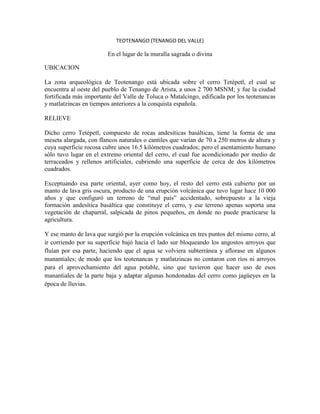 TEOTENANGO (TENANGO DEL VALLE)

                        En el lugar de la muralla sagrada o divina

UBICACION

La zona arqueológica de Teotenango está ubicada sobre el cerro Tetépetl, el cual se
encuentra al oeste del pueblo de Tenango de Arista, a unos 2 700 MSNM; y fue la ciudad
fortificada más importante del Valle de Toluca o Matalcingo, edificada por los teotenancas
y matlatzincas en tiempos anteriores a la conquista española.

RELIEVE

Dicho cerro Tetépetl, compuesto de rocas andesíticas basálticas, tiene la forma de una
meseta alargada, con flancos naturales o cantiles que varían de 70 a 250 metros de altura y
cuya superficie rocosa cubre unos 16.5 kilómetros cuadrados; pero el asentamiento humano
sólo tuvo lugar en el extremo oriental del cerro, el cual fue acondicionado por medio de
terraceados y rellenos artificiales, cubriendo una superficie de cerca de dos kilómetros
cuadrados.

Exceptuando esa parte oriental, ayer como hoy, el resto del cerro está cubierto por un
manto de lava gris oscura, producto de una erupción volcánica que tuvo lugar hace 10 000
años y que configuró un terreno de “mal país” accidentado, sobrepuesto a la vieja
formación andesítica basáltica que constituye el cerro, y ese terreno apenas soporta una
vegetación de chaparral, salpicada de pinos pequeños, en donde no puede practicarse la
agricultura.

Y ese manto de lava que surgió por la erupción volcánica en tres puntos del mismo cerro, al
ir corriendo por su superficie bajó hacia el lado sur bloqueando los angostos arroyos que
fluían por esa parte, haciendo que el agua se volviera subterránea y aflorase en algunos
manantiales; de modo que los teotenancas y matlatzincas no contaron con ríos ni arroyos
para el aprovechamiento del agua potable, sino que tuvieron que hacer uso de esos
manantiales de la parte baja y adaptar algunas hondonadas del cerro como jagüeyes en la
época de lluvias.
 