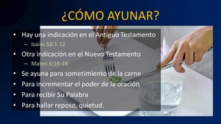 ¿CÓMO AYUNAR?
• Hay una indicación en el Antiguo Testamento
– Isaías 58:1-12
• Otra indicación en el Nuevo Testamento
– Mateo 6:16-18
• Se ayuna para sometimiento de la carne
• Para incrementar el poder de la oración
• Para recibir Su Palabra
• Para hallar reposo, quietud.
 