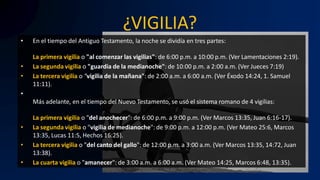 ¿VIGILIA?
• En el tiempo del Antiguo Testamento, la noche se dividía en tres partes:
La primera vigilia o "al comenzar las vigilias": de 6:00 p.m. a 10:00 p.m. (Ver Lamentaciones 2:19).
• La segunda vigilia o "guardia de la medianoche": de 10:00 p.m. a 2:00 a.m. (Ver Jueces 7:19)
• La tercera vigilia o "vigilia de la mañana": de 2:00 a.m. a 6:00 a.m. (Ver Éxodo 14:24, 1. Samuel
11:11).
•
Más adelante, en el tiempo del Nuevo Testamento, se usó el sistema romano de 4 vigilias:
La primera vigilia o "del anochecer": de 6:00 p.m. a 9:00 p.m. (Ver Marcos 13:35, Juan 6:16-17).
• La segunda vigilia o "vigilia de medianoche": de 9:00 p.m. a 12:00 p.m. (Ver Mateo 25:6, Marcos
13:35, Lucas 11:5, Hechos 16:25).
• La tercera vigilia o "del canto del gallo": de 12:00 p.m. a 3:00 a.m. (Ver Marcos 13:35, 14:72, Juan
13:38).
• La cuarta vigilia o "amanecer": de 3:00 a.m. a 6:00 a.m. (Ver Mateo 14:25, Marcos 6:48, 13:35).
 
