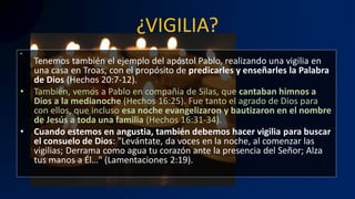 ¿VIGILIA?
•
Tenemos también el ejemplo del apóstol Pablo, realizando una vigilia en
una casa en Troas, con el propósito de predicarles y enseñarles la Palabra
de Dios (Hechos 20:7-12).
• También, vemos a Pablo en compañía de Silas, que cantaban himnos a
Dios a la medianoche (Hechos 16:25). Fue tanto el agrado de Dios para
con ellos, que incluso esa noche evangelizaron y bautizaron en el nombre
de Jesús a toda una familia (Hechos 16:31-34).
• Cuando estemos en angustia, también debemos hacer vigilia para buscar
el consuelo de Dios: "Levántate, da voces en la noche, al comenzar las
vigilias; Derrama como agua tu corazón ante la presencia del Señor; Alza
tus manos a Él…" (Lamentaciones 2:19).
 