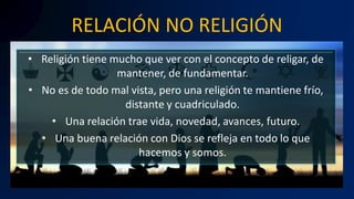 RELACIÓN NO RELIGIÓN
• Religión tiene mucho que ver con el concepto de religar, de
mantener, de fundamentar.
• No es de todo mal vista, pero una religión te mantiene frío,
distante y cuadriculado.
• Una relación trae vida, novedad, avances, futuro.
• Una buena relación con Dios se refleja en todo lo que
hacemos y somos.
 