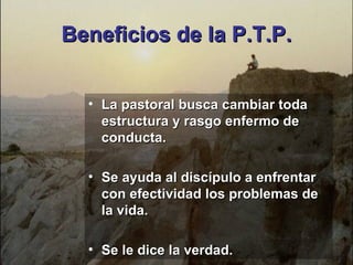 La pastoral busca cambiar toda estructura y rasgo enfermo de conducta. Se ayuda al discípulo a enfrentar con efectividad los problemas de la vida. Se le dice la verdad. Beneficios de la P.T.P. 