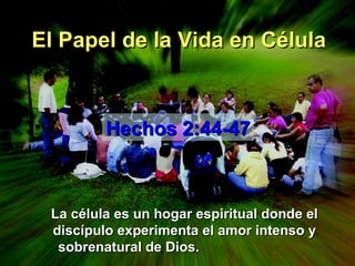 El Papel de la Vida en Célula La célula es un hogar espiritual donde el discípulo experimenta el amor intenso y sobrenatural de Dios.  Hechos 2:44-47 